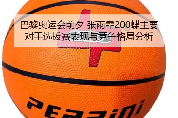 巴黎奥运会前夕 张雨霏200蝶主要对手选拔赛表现与竞争格局分析